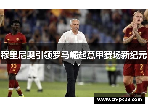 穆里尼奥引领罗马崛起意甲赛场新纪元 穆里尼奥引领罗马崛起意甲赛场新纪元