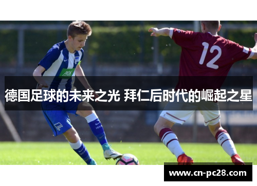 德国足球的未来之光 拜仁后时代的崛起之星 德国足球的未来之光 拜仁后时代的崛起之星