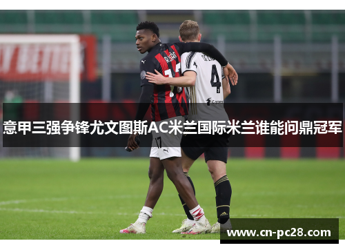 意甲三强争锋尤文图斯AC米兰国际米兰谁能问鼎冠军 意甲三强争锋尤文图斯AC米兰国际米兰谁能问鼎冠军