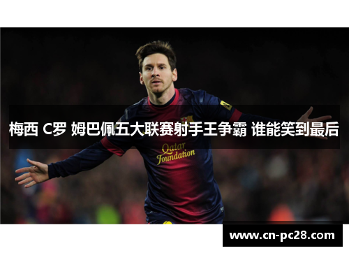 梅西 C罗 姆巴佩五大联赛射手王争霸 谁能笑到最后 梅西 C罗 姆巴佩五大联赛射手王争霸 谁能笑到最后