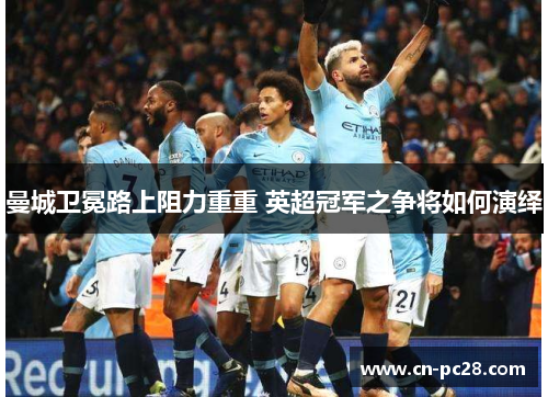 曼城卫冕路上阻力重重 英超冠军之争将如何演绎 曼城卫冕路上阻力重重 英超冠军之争将如何演绎