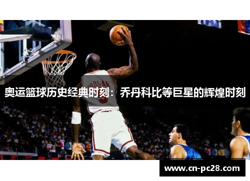 奥运篮球历史经典时刻:乔丹科比等巨星的辉煌时刻 奥运篮球历史经典时刻:乔丹科比等巨星的辉煌时刻
