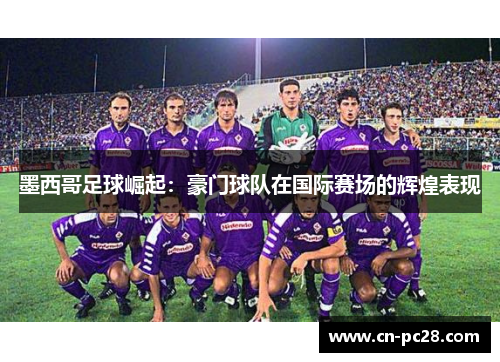 墨西哥足球崛起:豪门球队在国际赛场的辉煌表现 墨西哥足球崛起:豪门球队在国际赛场的辉煌表现