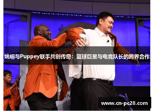 姚明与Puppey联手共创传奇:篮球巨星与电竞队长的跨界合作 姚明与Puppey联手共创传奇:篮球巨星与电竞队长的跨界合作