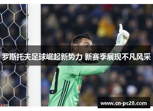 罗斯托夫足球崛起新势力 新赛季展现不凡风采 罗斯托夫足球崛起新势力 新赛季展现不凡风采