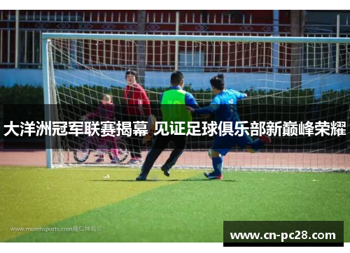 大洋洲冠军联赛揭幕 见证足球俱乐部新巅峰荣耀 大洋洲冠军联赛揭幕 见证足球俱乐部新巅峰荣耀