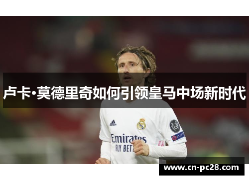 卢卡·莫德里奇如何引领皇马中场新时代 卢卡·莫德里奇如何引领皇马中场新时代