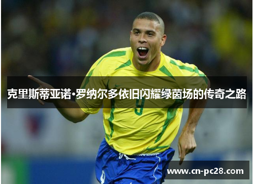 克里斯蒂亚诺·罗纳尔多依旧闪耀绿茵场的传奇之路 克里斯蒂亚诺·罗纳尔多依旧闪耀绿茵场的传奇之路