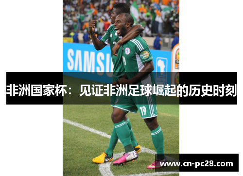 非洲国家杯:见证非洲足球崛起的历史时刻 非洲国家杯:见证非洲足球崛起的历史时刻