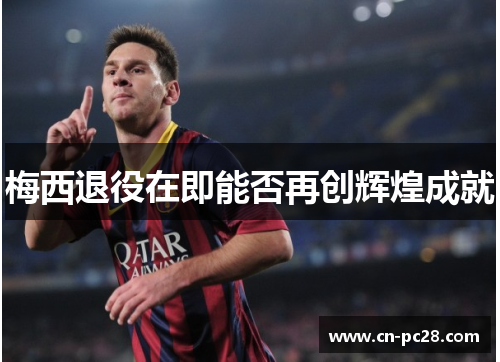 梅西退役在即能否再创辉煌成就 梅西退役在即能否再创辉煌成就