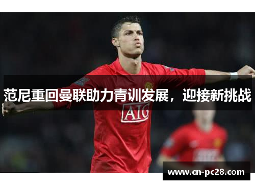 范尼重回曼联助力青训发展,迎接新挑战 范尼重回曼联助力青训发展,迎接新挑战