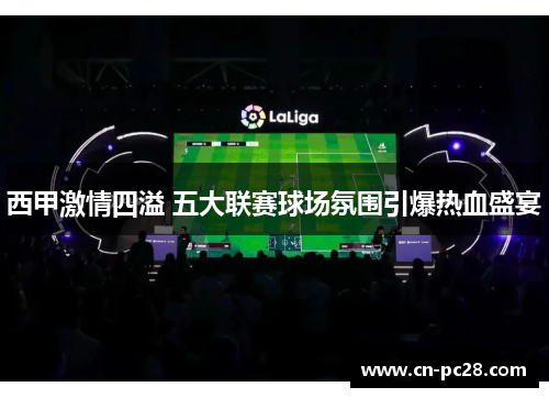 西甲激情四溢 五大联赛球场氛围引爆热血盛宴 西甲激情四溢 五大联赛球场氛围引爆热血盛宴